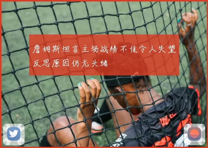 詹姆斯坦言主场战绩不佳令人失望反思原因仍无头绪