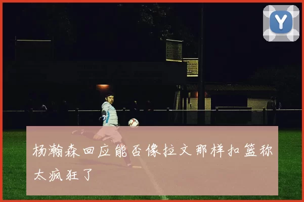 杨瀚森回应能否像拉文那样扣篮称太疯狂了