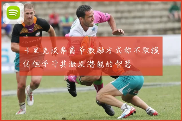 卡里克谈弗爵爷激励方式称不敢模仿但学习其激发潜能的智慧