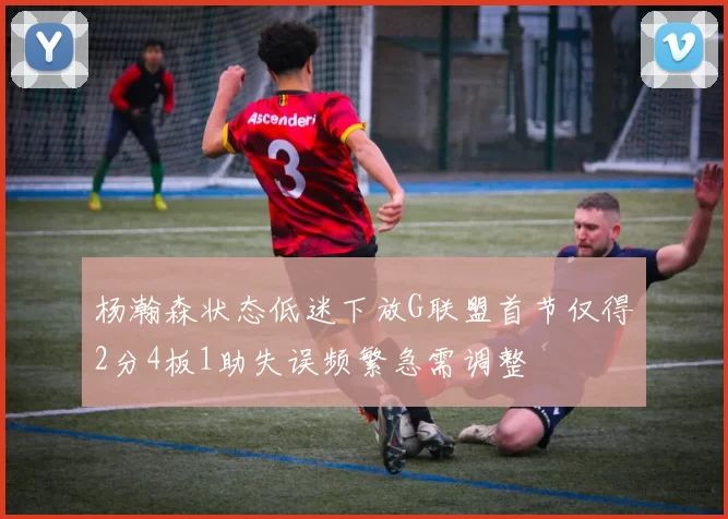 杨瀚森状态低迷下放G联盟首节仅得2分4板1助失误频繁急需调整