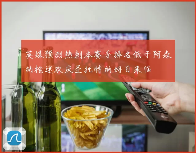 英媒预测热刺本赛季排名低于阿森纳枪迷欢庆圣托特纳姆日来临