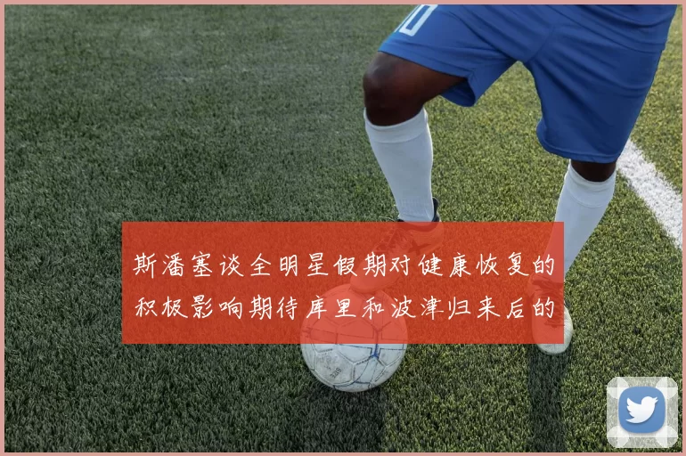 斯潘塞谈全明星假期对健康恢复的积极影响期待库里和波津归来后的全新面貌