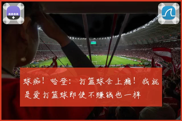 球痴！哈登：打篮球会上瘾！我就是爱打篮球即使不赚钱也一样