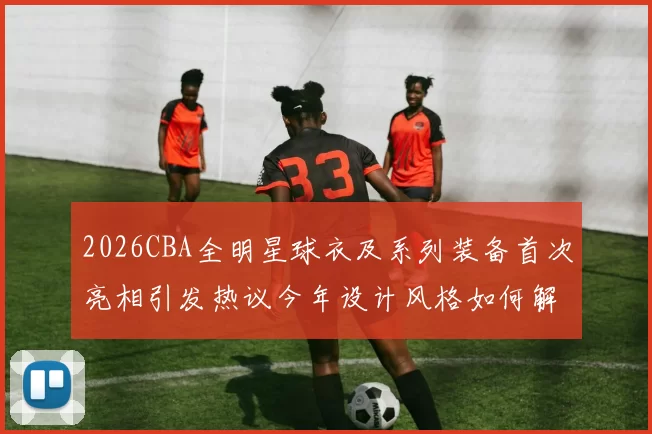 2026CBA全明星球衣及系列装备首次亮相引发热议今年设计风格如何解析
