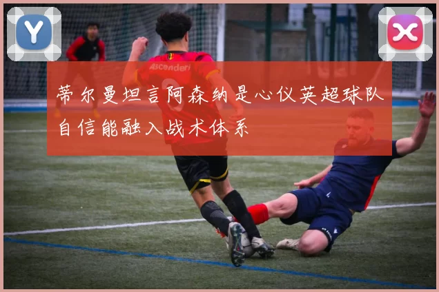 蒂尔曼坦言阿森纳是心仪英超球队自信能融入战术体系