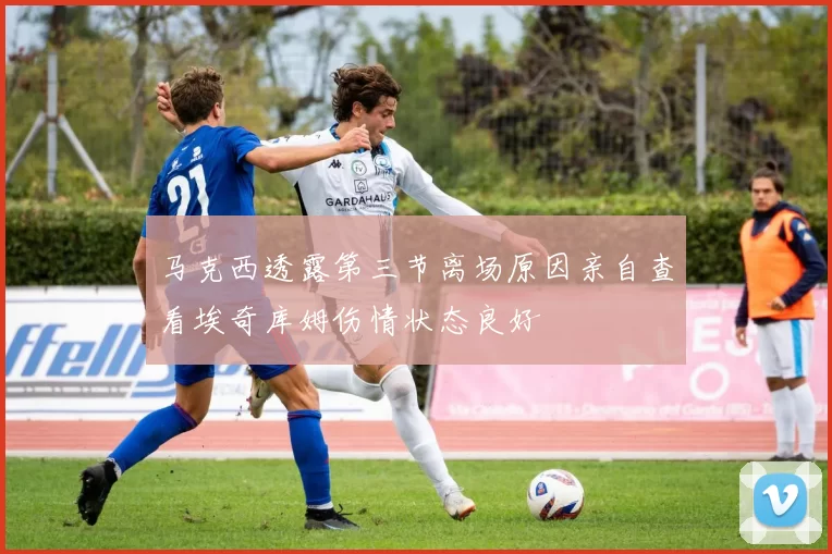 马克西透露第三节离场原因亲自查看埃奇库姆伤情状态良好