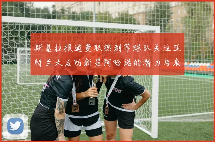 斯基拉报道曼联热刺等球队关注亚特兰大后防新星阿哈诺的潜力与表现