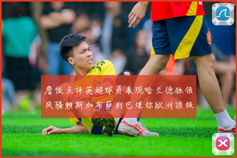 詹俊点评英超球员表现哈兰德独领风骚赖斯加布萨利巴堪称欧洲顶级