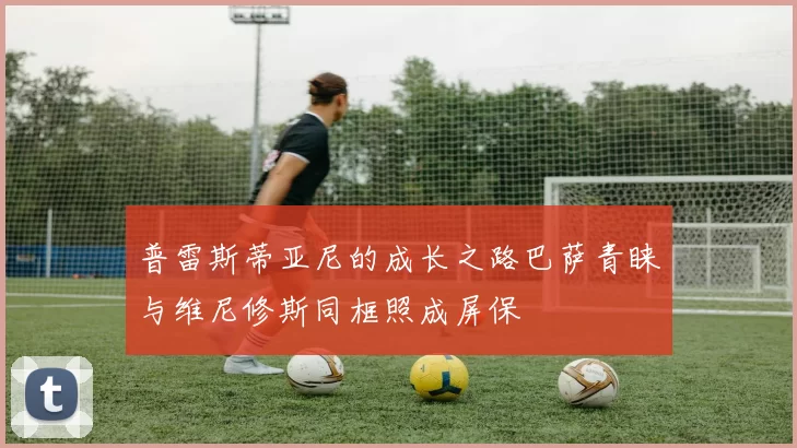 普雷斯蒂亚尼的成长之路巴萨青睐与维尼修斯同框照成屏保
