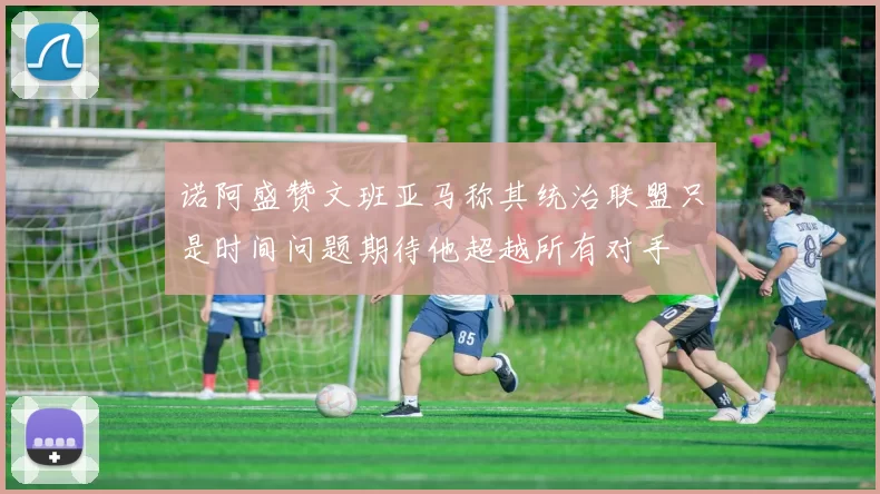诺阿盛赞文班亚马称其统治联盟只是时间问题期待他超越所有对手