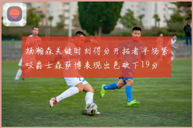 杨瀚森关键时刻得分开拓者半场紧咬爵士森萨博表现出色砍下19分