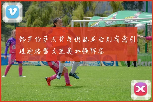 佛罗伦萨或将与德赫亚告别有意引进迪格雷戈里奥加强阵容
