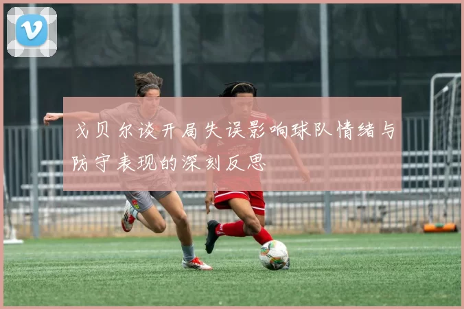戈贝尔谈开局失误影响球队情绪与防守表现的深刻反思