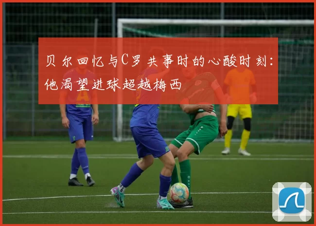 贝尔回忆与C罗共事时的心酸时刻：他渴望进球超越梅西