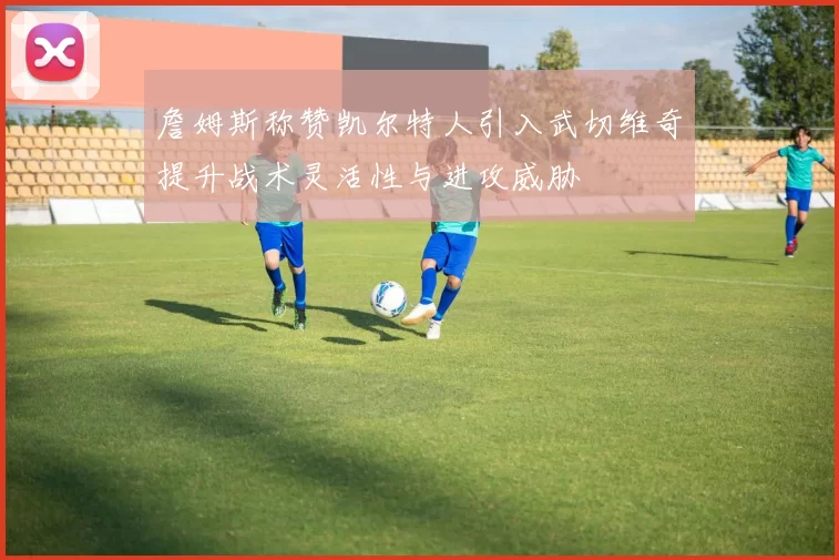 詹姆斯称赞凯尔特人引入武切维奇提升战术灵活性与进攻威胁