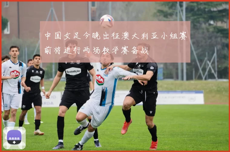 中国女足今晚出征澳大利亚小组赛前将进行两场教学赛备战