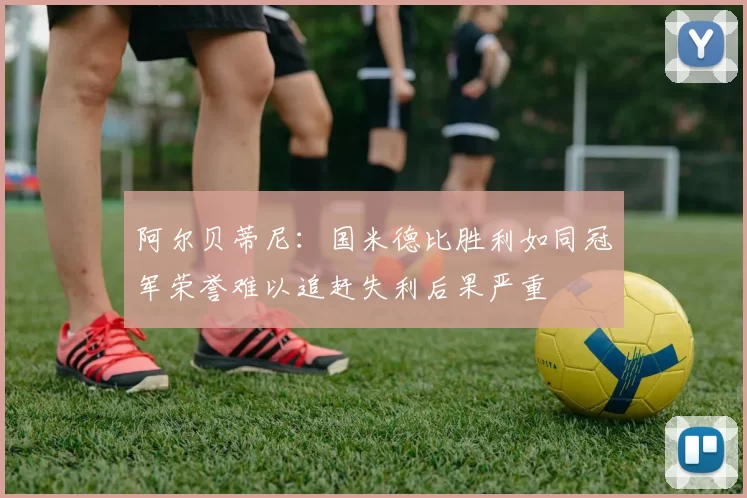 阿尔贝蒂尼：国米德比胜利如同冠军荣誉难以追赶失利后果严重
