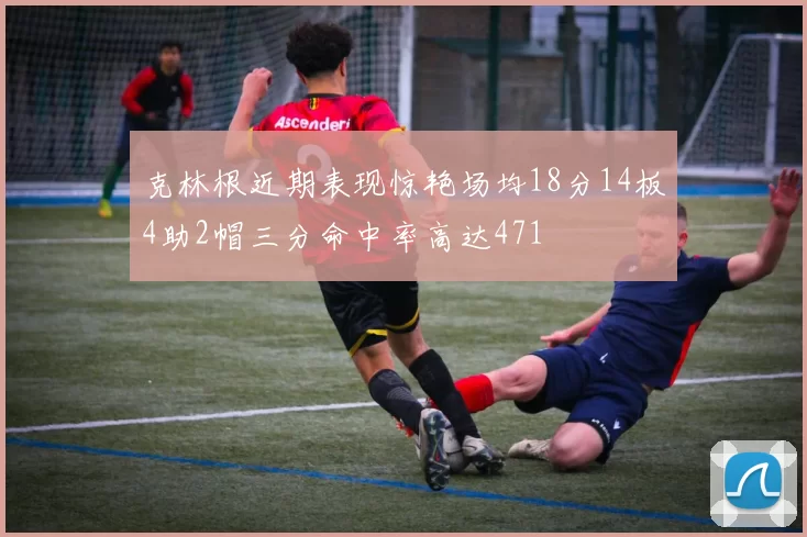 克林根近期表现惊艳场均18分14板4助2帽三分命中率高达471