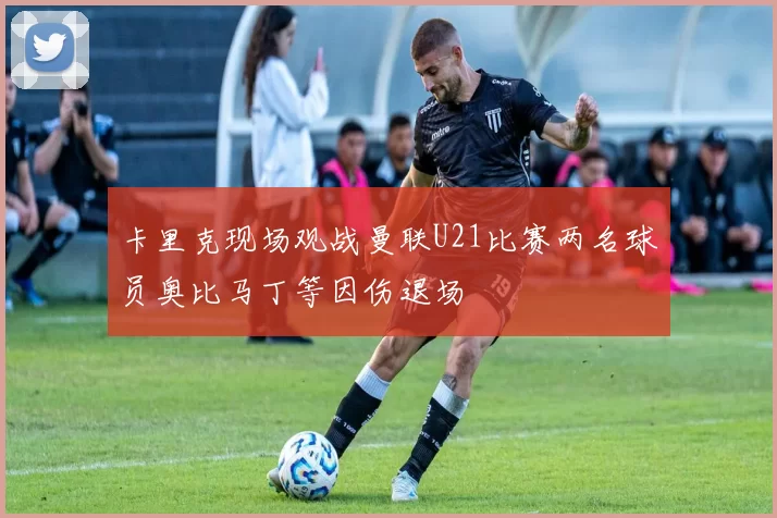 卡里克现场观战曼联U21比赛两名球员奥比马丁等因伤退场