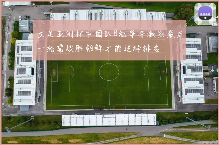女足亚洲杯中国队B组争夺激烈最后一轮需战胜朝鲜才能逆转排名