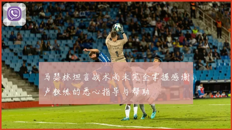 马瑟林坦言战术尚未完全掌握感谢卢教练的悉心指导与帮助