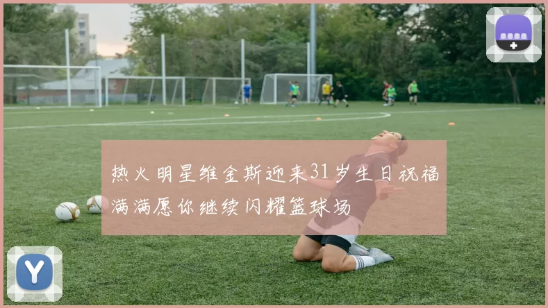 热火明星维金斯迎来31岁生日祝福满满愿你继续闪耀篮球场
