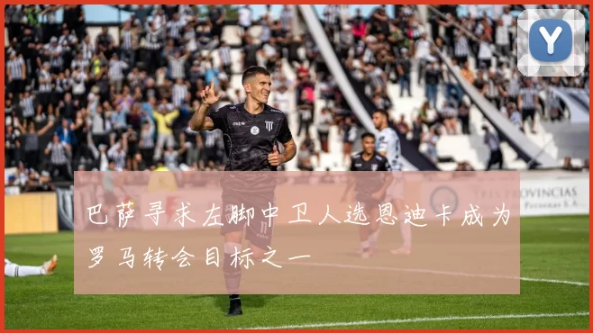 巴萨寻求左脚中卫人选恩迪卡成为罗马转会目标之一