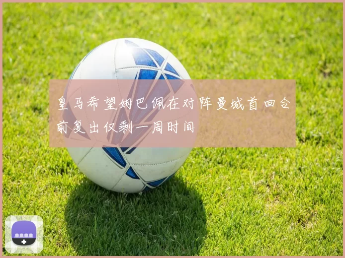 皇马希望姆巴佩在对阵曼城首回合前复出仅剩一周时间