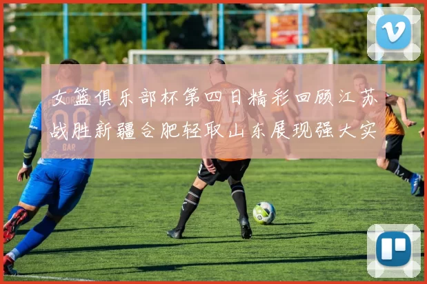 女篮俱乐部杯第四日精彩回顾江苏战胜新疆合肥轻取山东展现强大实力