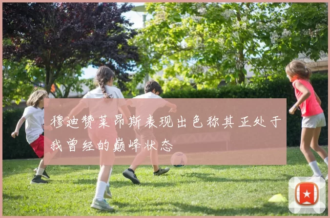 穆迪赞莱昂斯表现出色称其正处于我曾经的巅峰状态