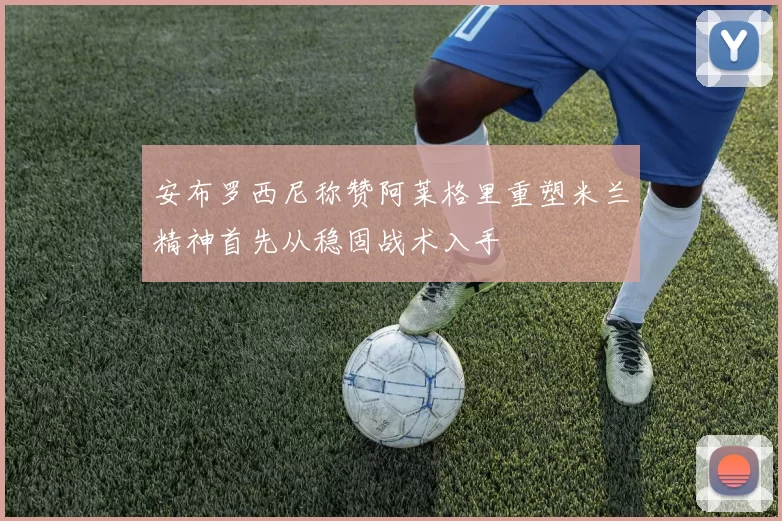 安布罗西尼称赞阿莱格里重塑米兰精神首先从稳固战术入手