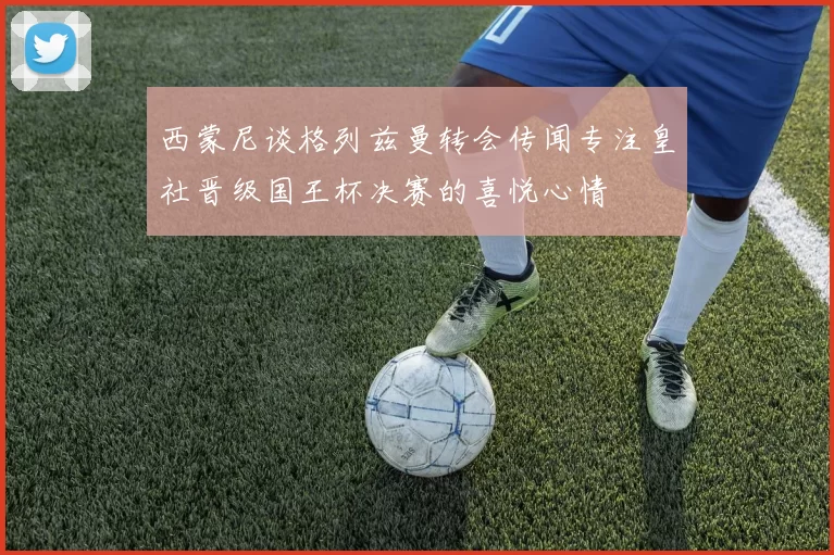 西蒙尼谈格列兹曼转会传闻专注皇社晋级国王杯决赛的喜悦心情